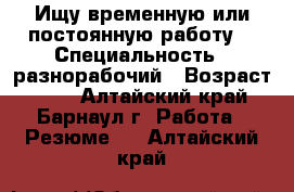 Ищу временную или постоянную работу  › Специальность ­ разнорабочий › Возраст ­ 55 - Алтайский край, Барнаул г. Работа » Резюме   . Алтайский край